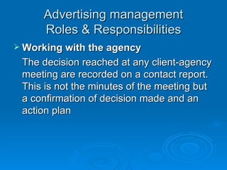 Advertising management Roles & Responsibilities Working with the agency The decision reached at any client-agency meeting are recorded on a contact report. This is not the minutes of the meeting but a confirmation of decision made and an action plan 