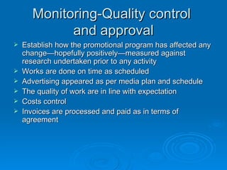 Monitoring-Quality control  and approval Establish how the promotional program has affected any change—hopefully positively—measured against research undertaken prior to any activity Works are done on time as scheduled Advertising appeared as per media plan and schedule The quality of work are in line with expectation Costs control Invoices are processed and paid as in terms of agreement   