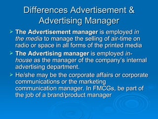 Differences Advertisement & Advertising Manager The Advertisement manager  is employed  in the media  to manage the selling of air-time on radio or space in all forms of the printed media The Advertising manager  is employed  in-house  as the manager of the company’s internal advertising department.  He/she may be the corporate affairs or corporate communications or the marketing communication manager. In FMCGs, be part of the job of a brand/product manager 