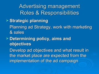 Advertising management Roles & Responsibilities Strategic planning Planning ad Strategy, work with marketing & sales Determining policy, aims and objectives Develop ad objectives and what result in the market place are expected from the implementation of the ad campaign  
