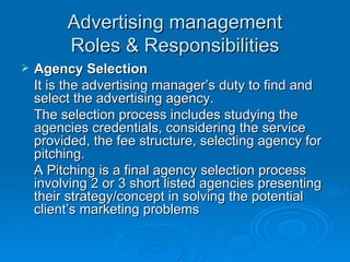 Advertising management Roles & Responsibilities Agency Selection It is the advertising manager’s duty to find and select the advertising agency.  The selection process includes studying the agencies credentials, considering the service provided, the fee structure, selecting agency for pitching. A Pitching is a final agency selection process involving 2 or 3 short listed agencies presenting their strategy/concept in solving the potential client’s marketing problems 