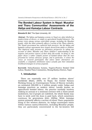 .




    Journal of Alternative Perspectives in the Social Sciences (2012) Vol. 4, No. 2


    The Bonded Labour System in Nepal: Musahar
    and Tharu Communities’ Assessments of the
    Haliya and Kamaiya Labour Contracts
    Birendra R. Giri,i The Open University, UK

    Abstract: The haliya and kamaiya systems in Nepal are often labelled as
    modern forms of slavery, or simply as agricultural bonded labourers. The
    former exists among various caste/ethnic groups, including the Musahar
    people, while the latter primarily affects a section of the Tharu ethnicity.
    The Nepali government has outlawed both practices, but the haliya and
    kamaiya contract agreements have largely moved from adults to children.
    This empirical study presents an alternative perspective by taking into
    account of ethnic Musahar and Tharu children’s understanding of the
    negative and positive aspects of their daily life-worlds. In doing so, this
    paper shows a rather complex picture of bonded labour than the ones
    presented by various advocacy groups, and in particular, it echoes the
    voices of research participants that unless better alternatives are
    available, a completely abolitionist stance actually puts their immediate
    livelihood strategies in serious jeopardy.

    Keywords: Haliya/Kamaiya Systems, Negative/Positive Bonded Child
    Labour, Musahar/Tharu Communities, Morang/Bardiya Districts, Nepal

        1. Introduction

        There are reportedly over 27 million ‘modern slaves’
    worldwide (Bales, 2004). In Nepal, the United Nations
    Working Group on Contemporary Forms of Slavery includes
    an estimated 300,000 to 2 million people under haliya and
    kamaiya practices as modern slaves. Locally known as
    agricultural bonded labour, the practice normally involves
    making an annual or a seasonal contract with a kisan [small
    landowner], but if people are indebted, the whole family may
    have to work until the dues is paid back, which sometimes
    continues for generations (Giri, 2009a). While kamaiya
    system primarily affects a section of ethnic Tharu population
    living in five western districts, its haliya counterpart exists
    within various castes/ethnicities, including Musahar people;
    they are particularly concentrated in the far-western hill



                                               518
 