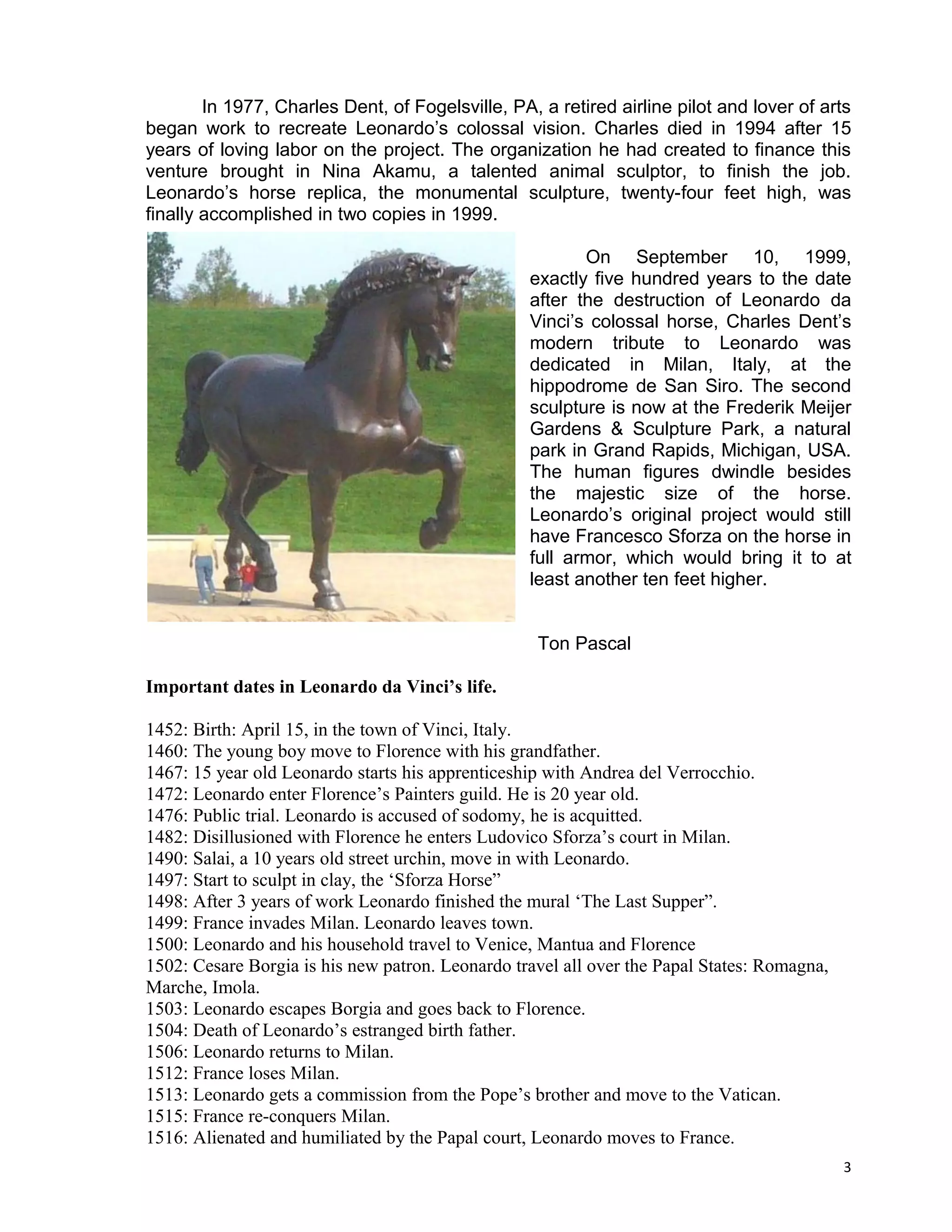 In 1977, Charles Dent, of Fogelsville, PA, a retired airline pilot and lover of arts
began work to recreate Leonardo’s colossal vision. Charles died in 1994 after 15
years of loving labor on the project. The organization he had created to finance this
venture brought in Nina Akamu, a talented animal sculptor, to finish the job.
Leonardo’s horse replica, the monumental sculpture, twenty-four feet high, was
finally accomplished in two copies in 1999.

                                                         On September 10, 1999,
                                                  exactly five hundred years to the date
                                                  after the destruction of Leonardo da
                                                  Vinci’s colossal horse, Charles Dent’s
                                                  modern tribute to Leonardo was
                                                  dedicated in Milan, Italy, at the
                                                  hippodrome de San Siro. The second
                                                  sculpture is now at the Frederik Meijer
                                                  Gardens & Sculpture Park, a natural
                                                  park in Grand Rapids, Michigan, USA.
                                                  The human figures dwindle besides
                                                  the majestic size of the horse.
                                                  Leonardo’s original project would still
                                                  have Francesco Sforza on the horse in
                                                  full armor, which would bring it to at
                                                  least another ten feet higher.


                                                   Ton Pascal

Important dates in Leonardo da Vinci’s life.

1452: Birth: April 15, in the town of Vinci, Italy.
1460: The young boy move to Florence with his grandfather.
1467: 15 year old Leonardo starts his apprenticeship with Andrea del Verrocchio.
1472: Leonardo enter Florence’s Painters guild. He is 20 year old.
1476: Public trial. Leonardo is accused of sodomy, he is acquitted.
1482: Disillusioned with Florence he enters Ludovico Sforza’s court in Milan.
1490: Salai, a 10 years old street urchin, move in with Leonardo.
1497: Start to sculpt in clay, the ‘Sforza Horse”
1498: After 3 years of work Leonardo finished the mural ‘The Last Supper”.
1499: France invades Milan. Leonardo leaves town.
1500: Leonardo and his household travel to Venice, Mantua and Florence
1502: Cesare Borgia is his new patron. Leonardo travel all over the Papal States: Romagna,
Marche, Imola.
1503: Leonardo escapes Borgia and goes back to Florence.
1504: Death of Leonardo’s estranged birth father.
1506: Leonardo returns to Milan.
1512: France loses Milan.
1513: Leonardo gets a commission from the Pope’s brother and move to the Vatican.
1515: France re-conquers Milan.
1516: Alienated and humiliated by the Papal court, Leonardo moves to France.
                                                                                             3
 