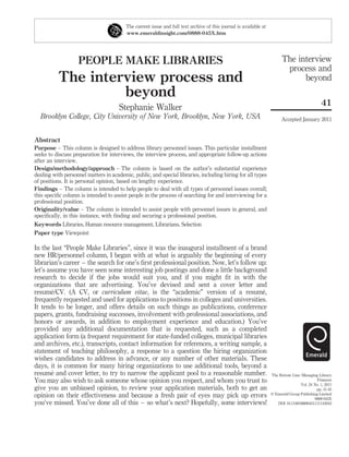 The current issue and full text archive of this journal is available at
                                         www.emeraldinsight.com/0888-045X.htm




                   PEOPLE MAKE LIBRARIES                                                                                 The interview
                                                                                                                          process and
          The interview process and                                                                                            beyond
                   beyond
                                                                                                                                               41
                                      Stephanie Walker
  Brooklyn College, City University of New York, Brooklyn, New York, USA                                                 Accepted January 2011


Abstract
Purpose – This column is designed to address library personnel issues. This particular installment
seeks to discuss preparation for interviews, the interview process, and appropriate follow-up actions
after an interview.
Design/methodology/approach – The column is based on the author’s substantial experience
dealing with personnel matters in academic, public, and special libraries, including hiring for all types
of positions. It is personal opinion, based on lengthy experience.
Findings – The column is intended to help people to deal with all types of personnel issues overall;
this speciﬁc column is intended to assist people in the process of searching for and interviewing for a
professional position.
Originality/value – The column is intended to assist people with personnel issues in general, and
speciﬁcally, in this instance, with ﬁnding and securing a professional position.
Keywords Libraries, Human resource management, Librarians, Selection
Paper type Viewpoint

In the last “People Make Libraries”, since it was the inaugural installment of a brand
new HR/personnel column, I began with at what is arguably the beginning of every
librarian’s career – the search for one’s ﬁrst professional position. Now, let’s follow up:
let’s assume you have seen some interesting job postings and done a little background
research to decide if the jobs would suit you, and if you might ﬁt in with the
organizations that are advertising. You’ve devised and sent a cover letter and
        ´
resume/CV. (A CV, or curriculum vitae, is the “academic” version of a resume,            ´
frequently requested and used for applications to positions in colleges and universities.
It tends to be longer, and offers details on such things as publications, conference
papers, grants, fundraising successes, involvement with professional associations, and
honors or awards, in addition to employment experience and education.) You’ve
provided any additional documentation that is requested, such as a completed
application form (a frequent requirement for state-funded colleges, municipal libraries
and archives, etc.), transcripts, contact information for references, a writing sample, a
statement of teaching philosophy, a response to a question the hiring organization
wishes candidates to address in advance, or any number of other materials. These
days, it is common for many hiring organizations to use additional tools, beyond a
        ´
resume and cover letter, to try to narrow the applicant pool to a reasonable number.                               The Bottom Line: Managing Library
You may also wish to ask someone whose opinion you respect, and whom you trust to                                                            Finances
                                                                                                                                   Vol. 24 No. 1, 2011
give you an unbiased opinion, to review your application materials, both to get an                                                          pp. 41-45
                                                                                                                   q Emerald Group Publishing Limited
opinion on their effectiveness and because a fresh pair of eyes may pick up errors                                                         0888-045X
you’ve missed. You’ve done all of this – so what’s next? Hopefully, some interviews!                                  DOI 10.1108/08880451111142042
 