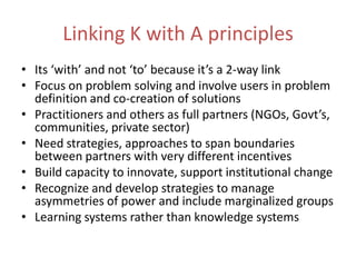 Linking K with A principlesIts ‘with’ and not ‘to’ because it’s a 2-way linkFocus on problem solving and involve users in problem definition and co-creation of solutionsPractitioners and others as full partners (NGOs, Govt’s, communities, private sector)Need strategies, approaches to span boundaries between partners with very different incentivesBuild capacity to innovate, support institutional changeRecognize and develop strategies to manage asymmetries of power and include marginalized groupsLearning systems rather than knowledge systems