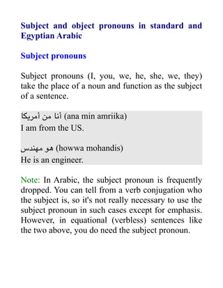 Subject and object pronouns in standard and
Egyptian Arabic
Subject pronouns
Subject pronouns (I, you, we, he, she, we, they)
take the place of a noun and function as the subject
of a sentence.
‫أمريكا‬ ‫من‬ ‫أنا‬ (ana min amriika)
I am from the US.
‫مهندس‬ ‫هو‬ (howwa mohandis)
He is an engineer.
Note: In Arabic, the subject pronoun is frequently
dropped. You can tell from a verb conjugation who
the subject is, so it's not really necessary to use the
subject pronoun in such cases except for emphasis.
However, in equational (verbless) sentences like
the two above, you do need the subject pronoun.
 