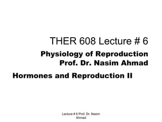 Lecture # 6 Prof. Dr. Nasim
Ahmad
THER 608 Lecture # 6
Physiology of Reproduction
Prof. Dr. Nasim Ahmad
Hormones and Reproduction II
 