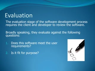 Evaluation
The evaluation stage of the software development process
requires the client and developer to review the software.
Broadly speaking, they evaluate against the following
questions:
1. Does this software meet the user
requirements?
2. Is it fit for purpose?
