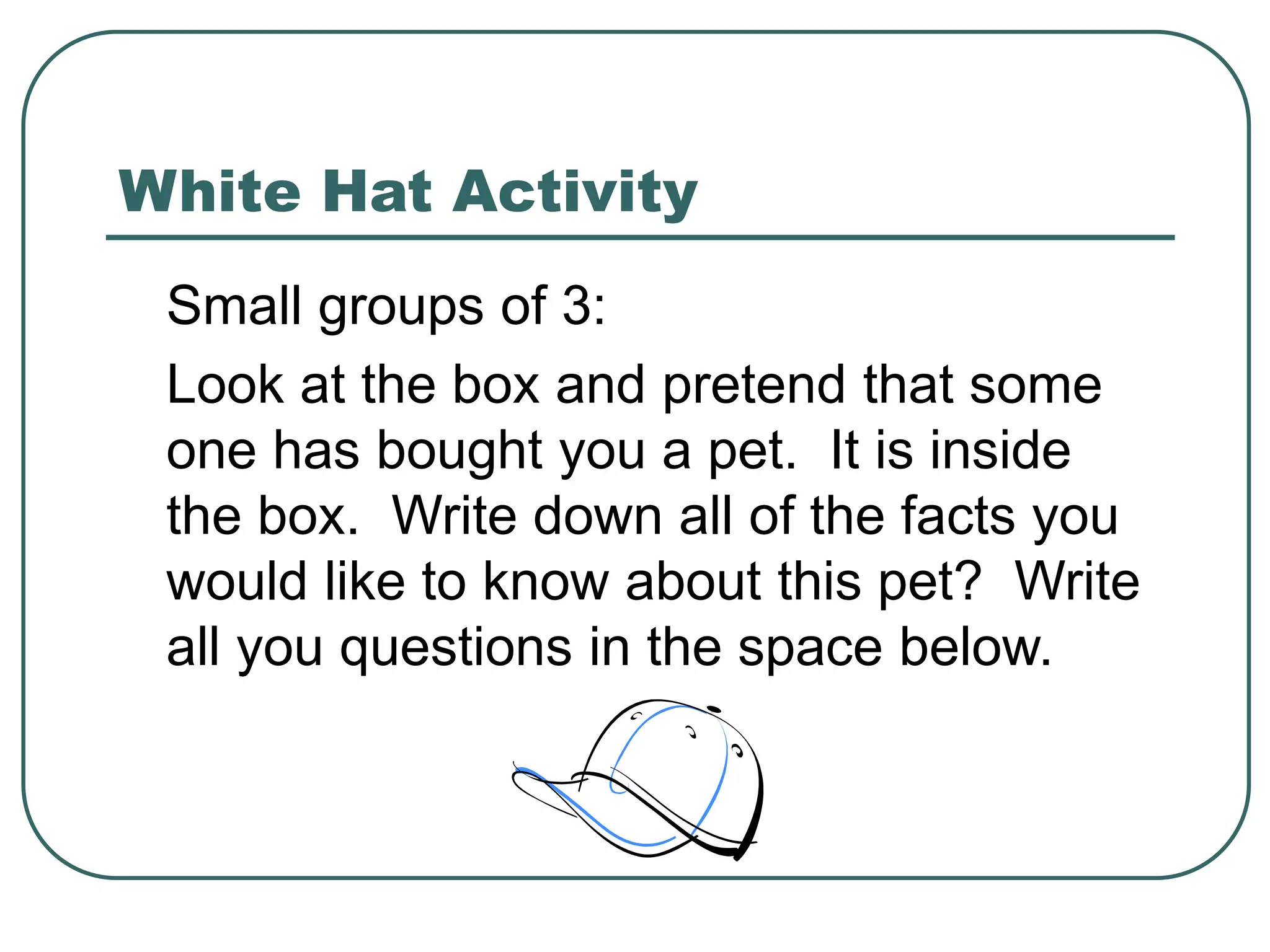 White Hat Activity
Small groups of 3:
Look at the box and pretend that some
one has bought you a pet. It is inside
the box. Write down all of the facts you
would like to know about this pet? Write
all you questions in the space below.
 