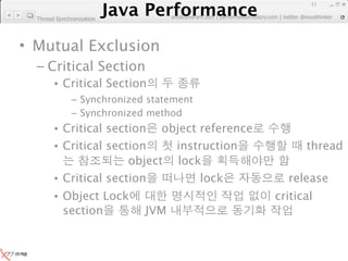 Java Performance
                                                                      11
                   Java Performance Fundamental | twitter @novathinker
                                artdb@ex-em.com | performeister.tistory.com
  Thread Synchronization




• Mutual Exclusion
  – Critical Section
        • Critical Section
               – Synchronized statement
               – Synchronized method
        • Critical section object reference
        • Critical section    instruction                            thread
                       object lock
        • Critical section         lock                          release
        • Object Lock                                         critical
          section               JVM
 