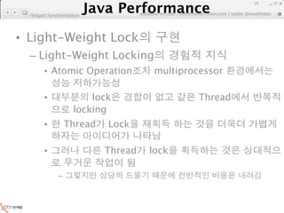 Java Performance
                                                                      18
                   Java Performance Fundamental | twitter @novathinker
                                artdb@ex-em.com | performeister.tistory.com
  Hotspot Synchronization




• Light-Weight Lock
  – Light-Weight Locking
        • Atomic Operation                multiprocessor

        •                 lock                         Thread
                      locking
        •          Thread     Lock

        •                    Thread      lock

               –
 