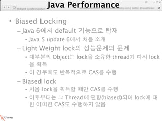 Java Performance
                                                                      19
                   Java Performance Fundamental | twitter @novathinker
                                artdb@ex-em.com | performeister.tistory.com
  Hotspot Synchronization




• Biased Locking
  – Java 6                   default
        • Java 5 update 6
  – Light Weight lock
        •                    Object    lock             thread             lock

        •                                     CAS
  – Biased lock
        •             lock                    CAS
        •                          Thread           (biased)     lock
                             CAS
 
