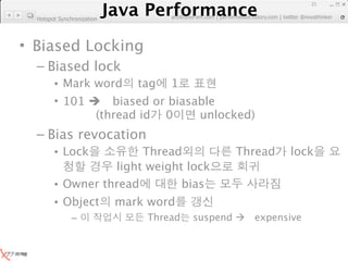 Java Performance
                                                                      21
                   Java Performance Fundamental | twitter @novathinker
                                artdb@ex-em.com | performeister.tistory.com
  Hotspot Synchronization




• Biased Locking
  – Biased lock
        • Mark word tag 1
        • 101  biased or biasable
               (thread id 0    unlocked)
  – Bias revocation
        • Lock         Thread                        Thread      lock
                  light weight lock
        • Owner thread        bias
        • Object            mark word
               –                 Thread    suspend      expensive
 