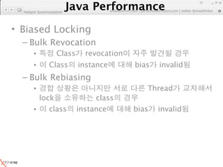 Java Performance
                                                                      22
                   Java Performance Fundamental | twitter @novathinker
                                artdb@ex-em.com | performeister.tistory.com
  Hotspot Synchronization




• Biased Locking
  – Bulk Revocation
        •            Class     revocation
        •        Class       instance          bias     invalid
  – Bulk Rebiasing
        •                                           Thread
          lock                    class
        •    class           instance          bias    invalid
 
