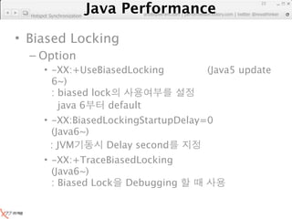 Java Performance
                                                                      23
                   Java Performance Fundamental | twitter @novathinker
                                artdb@ex-em.com | performeister.tistory.com
  Hotspot Synchronization




• Biased Locking
  – Option
        • -XX:+UseBiasedLocking                        (Java5 update
          6~)
          : biased lock
            java 6     default
        • -XX:BiasedLockingStartupDelay=0
          (Java6~)
          : JVM      Delay second
        • -XX:+TraceBiasedLocking
          (Java6~)
          : Biased Lock Debugging
 