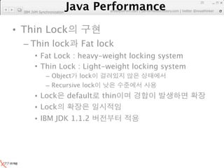 Java Performance
                                                                      25
                   Java Performance Fundamental | twitter @novathinker
                                artdb@ex-em.com | performeister.tistory.com
  IBM JVM Synchronization




• Thin Lock
  – Thin lock                  Fat lock
        • Fat Lock : heavy-weight locking system
        • Thin Lock : Light-weight locking system
              – Object lock
              – Recursive lock
        • Lock              default   thin
        • Lock
        • IBM JDK 1.1.2
 