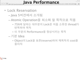 Java Performance
                   Java Performance Fundamental | twitter @novathinker
  IBM JVM Synchronization       artdb@ex-em.com | performeister.tistory.com
                                                                         29




• Lock Reservation
  – Java 5
  – Atomic Operation
        • 75%                             Lock                    thread

        •                   Performance
  –              Idea
        • Object            Lock        (reserve)                   cost
 