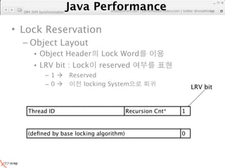 Java Performance
                   Java Performance Fundamental | twitter @novathinker
  IBM JVM Synchronization       artdb@ex-em.com | performeister.tistory.com
                                                                         30




• Lock Reservation
  – Object Layout
       • Object Header               Lock Word
       • LRV bit : Lock             reserved
              –1           Reserved
              –0               locking System                     LRV bit


    Thread ID                               Recursion Cnt*     1



    (deﬁned by base locking algorithm)                         0
 