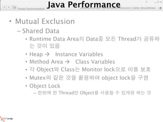 Java Performance
                                                                      9
                   Java Performance Fundamental | twitter @novathinker
                                artdb@ex-em.com | performeister.tistory.com
  Thread Synchronization




• Mutual Exclusion
  – Shared Data
        • Runtime Data Area              Data           Thread

        • Heap  Instance Variables
        • Method Area  Class Variables
        •   Object Class Monitor lock
        • Mutex                                  object lock
        • Object Lock
               –            Thread    Object
 