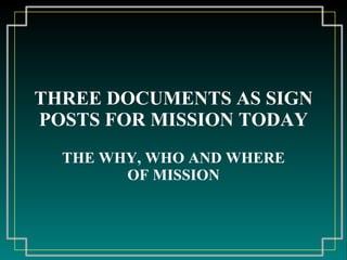 THREE DOCUMENTS AS SIGN POSTS FOR MISSION TODAY THE WHY, WHO AND WHERE OF MISSION 