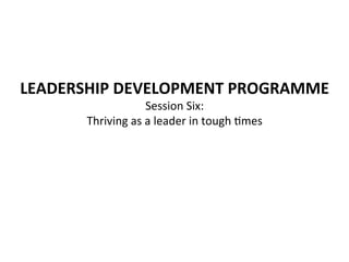 LEADERSHIP	
  DEVELOPMENT	
  PROGRAMME	
  
Session	
  Six:	
  	
  
Thriving	
  as	
  a	
  leader	
  in	
  tough	
  4mes	
  
	
  

 