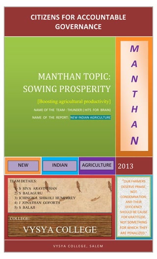 V Y S Y A C O L L E G E , S A L E M
2013
MANTHAN TOPIC:
SOWING PROSPERITY
[Boosting agricultural productivity]
NAME OF THE TEAM : THUNDER ( HITS FOR BRAIN)
NAME OF THE REPORT: NEW INDIAN AGRICULTURE
CITIZENS FOR ACCOUNTABLE
GOVERNANCE
TEAM DETAILS:
1) S SIVA ARAVINTHAN
2) S BALAGURU
3) ICHINGWA SHIKOLI HUMPHREY
4) J JONATHAN GOFORTH
5) S BALAJI
COLLEGE:
VYSYA COLLEGE
“OUR FARMERS
DESERVE PRAISE,
NOT
CONDEMNATION;
AND THEIR
EFFICIENCY
SHOULD BE CAUSE
FOR GRATITUDE,
NOT SOMETHING
FOR WHICH THEY
ARE PENALIZED.”
M
A
N
T
H
A
N
NEW INDIAN AGRICULTURE
 