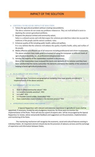  CRITERIA TO MEASURE IMPACT OF SOLUTION:
1. Solves the agricultural problem without creating new problems;
The above solutions do not create any problems whatsoever. They are well defined to assist in
depleting the current agricultural problems.
2. Respects the physical context and community values;
India is a cultured society and with that respect the solutions provided have taken into account the
traditions of the people and the nation's aesthetic value.
3. Enhances quality of life including public health, safety and welfare;
It is very definite that the solutions will enhance the quality of public health, safety and welfare of
the people.
4. Makes effective and efficient use of all resources including professional and citizen involvement;
The above solutions have made great involvement of using the manpower at different levels of
agricultural productivity, i.e., at professional and grassroots level.
5. Satisfies the majority of the stakeholders involved in the process.
Most of the stakeholders have analyzed the merits and demerits of the solution and they have
been satisfied that the merits outnumber the demerits and hence the viability of the solutions in
helping to boost agricultural productivity.
 SCALABILITY OF SOLUTION:
Administrative, Functional and geographical scalability have been greatly considered in
implementation of the above solutions.
 SUSTAINABILITY OF THE SOLUTION:
1. Does it reflect community values? YES!
2. Is it environmentally sensitive? YES!
3. Is it safe? YES!
4. Is it feasible (constructible, financially)? YES!
5. Have stakeholders been included in the decision process? YES!
 APPROPRIATE MONITORING MECHANISM:
A Special Rapporteur with relevant and extensive experience in agricultural issues shall be
appointed, if necessary, funded by extra budgetary resources, for three years to monitor the
implementation of the Rules. There will also be a panel of experts who will be encouraged by the Special
Rapporteur to review, advise and provide feedback and suggestions on the promotion, implementation
and monitoring of the Rules.
The monitoring mechanism will recognize the economic, social and cultural features existing in
individual States. An important element should also be the provision of advisory services and the exchange
of experience and information between States.
IMPACT OF THE SOLUTION
 