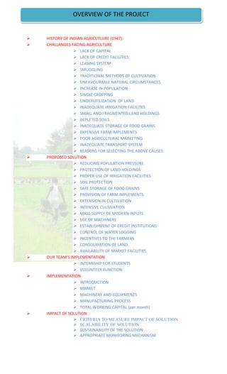  HISTORY OF INDIAN AGRICUTLURE (1947):
 CHALLANGES FACING AGRICULTURE
 LACK OF CAPITAL
 LACK OF CREDIT FACILITIES
 LEASING SYSTEM
 SMUGGLING
 TRADITIONAL METHODS OF CULTIVATION
 UNFAVOURABLE NATURAL CIRCUMSTANCES
 INCREASE IN POPULATION
 SINGLE CROPPING
 UNDERUTILIZATION OF LAND
 INADEQUATE IRRIGATION FACILITES
 SMALL AND FRAGMENTED LAND HOLDINGS
 DEPLETED SOILS
 INADEQUATE STORAGE OF FOOD GRAINS
 EXPENSIVE FARM IMPLEMENTS
 POOR AGRICULTURAL MARKETING
 INADEQUATE TRANSPORT SYSTEM
 REASONS FOR SELECTING THE ABOVE CAUSES
 PROPOSED SOLUTION
 REDUCING POPULATION PRESSURE
 PROTECTION OF LAND HOLDINGS
 PROPER USE OF IRRIGATION FACILITIES
 SOIL PROTECTION
 SAFE STORAGE OF FOOD GRAINS
 PROVISION OF FARM IMPLEMENTS
 EXTENSION IN CULTIVATION
 INTENSIVE CULTIVATION
 MASS SUPPLY OF MODERN INPUTS
 USE OF MACHINERY
 ESTABLISHMENT OF CREDIT INSTITUTIONS
 CONTROL OF WATER LOGGING
 INCENTIVES TO THE FARMERS
 CONSOLIDATION OF LAND
 AVAILABILITY OF MARKET FACILITIES
 OUR TEAM’S IMPLEMENTATION
 INTERNSHIP FOR STUDENTS
 VOLUNTEER FUNCTION
 IMPLEMENTATION
 INTRODUCTION
 MARKET
 MACHINERY AND EQUIPMENTS
 MANUFACTURING PROCESS
 TOTAL WORKING CAPITAL (per month)
 IMPACT OF SOLUTION
 CRITERIA TO MEASURE IMPACT OF SOLUTION
 SCALABILITY OF SOLUTION
 SUSTAINABILITY OF THE SOLUTION
 APPROPRIATE MONITORING MECHANISM
OVERVIEW OF THE PROJECT
 