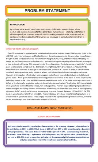 HISTORY OF INDIAN AGRICUTLURE (1947):
Over 50 years since its independence, India has made immense progress toward food security. Prior to the
mid-1960 India relied on imports and food aid to meet domestic requirements. However, two years of severe
drought in 1965 and 1966 convinced India to reform its agricultural policy, and that India could not rely on
foreign aid and foreign imports for food security. India adopted significant policy reforms focused on the goal
of food grain self-sufficiency. This ushered in India Green Revolution. The Indians state of lead India’s Punjab
green revolution and earned itself the distinction of being the country's bread basket. A hectare of India
wheat farms that produced an average of 0.8 tons in 1948, produced 4.7 tonnes of wheat in 1975 from the
same land. With agricultural policy success in wheat, India's Green Revolution technology spread to rice.
However, since irrigation infrastructure was very poor, Indian farmer innovated with tube-wells, to harvest
ground water. When grains from the new technology reached their limits in the states of initial adoption, the
technology spread in the 1970s and 1980s to the states of eastern India. In the 1980, Indian agriculture policy
shifted to "evolution of a production pattern in line with the demand pattern" leading to a shift in emphasis to
other agricultural commodities like oilseed, fruit and vegetables. Farmers began adopting improved methods
and technologies in dairying, fisheries and livestock, and meeting the diversified food needs of India's growing
population. India's agricultural economy is undergoing structural changes. Between 1970 and 2011 the GDP
share of agriculture has fallen from 43 to 16%. This isn't because of reduced importance of agriculture, or a
consequence of agricultural policy. This is largely because of the rapid economic growth in services, industrial
output, and non-agricultural sectors in India between 2000-2010.
SCOPE OF BROAD PROBLEM:
PROBLEM STATEMENT
CHALLENGES FACING INDIAN AGRICULTURE
Agriculture has increased its contribution of value-added to the economy. However, it has declined in
its contribution to GDP. In 1980-1990, it share of GDP fell from 22.9 to 18.7 percent despite a 2 percent
annual growth rate. That share declined further to 13.6 percent in 1995. Manufacturing, in contrast,
increase its value added by 13.3 per cent a year during 1991-1995, and by 1995 it was contributing 33.1
per cent to GDP. This is not in order since agriculture is demographically the broadest economic sector
and plays a significant role in the overall socio-economic fabric of India.
INTRODUCTION:
Agriculture is the worlds most important industry. It Provides us with almost all our
food . it also supplies materials for two other basic human needs – clothing and shelter In
addition agriculture provides materials used in making many industrial provides such as
paints and medicines about half the worlds are employed in agriculture far more than in
any other industry.
 