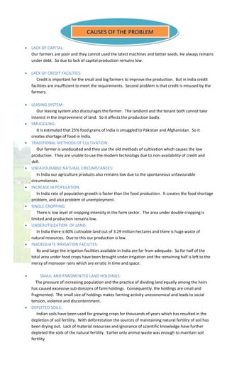:
 LACK OF CAPITAL:
Our farmers are poor and they cannot used the latest machines and better seeds. He always remains
under debt. So due to lack of capital production remains low.
 LACK OF CREDIT FACILITIES:
Credit is important for the small and big farmers to improve the production. But in India credit
facilities are insufficient to meet the requirements. Second problem is that credit is misused by the
farmers.
 LEASING SYSTEM:
Our leasing system also discourages the farmer. The landlord and the tenant both cannot take
interest in the improvement of land. So it affects the production badly.
 SMUGGLING:
It is estimated that 25% food grains of India is smuggled to Pakistan and Afghanistan. So it
creates shortage of food in India.
 TRADITIONAL METHODS OF CULTIVATION:
Our farmer is uneducated and they use the old methods of cultivation which causes the low
production. They are unable to use the modern technology due to non-availability of credit and
skill.
 UNFAVOURABLE NATURAL CIRCUMSTANCES:
In India our agriculture products also remains low due to the spontaneous unfavourable
circumstances.
 INCREASE IN POPULATION:
In India rate of population growth is faster than the food production. It creates the food shortage
problem, and also problem of unemployment.
 SINGLE CROPPING:
There is low level of cropping intensity in the farm sector. The area under double cropping is
limited and production remains low.
 UNDERUTILIZATION OF LAND:
In India there is 60% cultivable land out of 3.29 million hectares and there is huge waste of
natural resources. Due to this our production is low.
 INADEQUATE IRRIGATION FACILITES:
By and large the irrigation facilities available in India are far from adequate. So for half of the
total area under food crops have been brought under irrigation and the remaining half is left to the
mercy of monsoon rains which are erratic in time and space.
 SMALL AND FRAGMENTED LAND HOLDINGS:
The pressure of increasing population and the practice of dividing land equally among the heirs
has caused excessive sub divisions of farm holdings. Consequently, the holdings are small and
fragmented. The small size of holdings makes farming activity uneconomical and leads to social
tension, violence and discontentment.
 DEPLETED SOILS:
Indian soils have been used for growing crops for thousands of years which has resulted in the
depletion of soil fertility. With deforestation the sources of maintaining natural fertility of soil has
been drying out. Lack of material resources and ignorance of scientific knowledge have further
depleted the soils of the natural fertility. Earlier only animal waste was enough to maintain soil
fertility.
CAUSES OF THE PROBLEM
 
