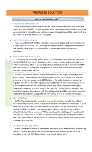 :
 REDUCING POPULATION PRESSURE
Great awareness should be made to limit the family size because excess population will
change agricultural land for housing purposes. Land expansion project is possible on the sea,
but confronting to India's Financial and monetary position actions could be made. Such land
expansion, will provide more land for cultivation.
 PROTECTION OF LAND HOLDINGS
We observe that, for the Indian population structure small size land used for cultivation
of crops is just not suitable. The Central government along with state governments should
take up many more projects into their hands to secure agricultural holdings and its
production.
 PROPER USE OF IRRIGATION FACILITIES
Considering the population and its pattern of consumption, we stand in such a time of
"sow the little but yield more". Irrigation systems (major, medium and minor) need to be
restored to the satisfaction of users along with simultaneous institutional development for
effective transfer of the irrigation management14. Donor driven institutional initiatives
obviously cannot sustain for long.
Farmer Organizations need to be empowered to assess the irrigation coverage, revise
water charges, raise water rate demand and collect receipts. Streamlining of accounting
procedure to link cost recovery and O&M funding in the budgeting process is essential.
Irrigation department should be legally empowered to identify all water user categories for
broadening the revenue base and enforce quantitative measurement of water supply,
charging and collection from bulk users to start with, for realizing full cost recovery .Any
funding for irrigation development with Central assistance should be linked with mandatory
institutional development as above for smooth turning over of the system to the users.
 SOIL PROTECTION:
Soil fertility is dependant on nature but how we retain it could be natural or artificial
based on safe boundaries. Public and private Institutions should make it mandatory to plant
more trees at proper intervals to restore the natural fertility for the better future. Again
farmers should accept and try to acquire new and efficient material resources with or
without the help of the government. " While some have the will, they don't have the drill"
farmers need to be aware of the do's and don'ts of farming and the latest technical know-
how's too. Now the fertilizers and manures used should be much more effective and used
to an even large quantity.
 SAFE STORAGE OF FOOD GRAINS:
Proper storage facilities should be made by developing many more scientific warehousing
facilities. Colossal wastage if reduced to 2-4% we will have an approximate 6% extra
acquisition of harvest. This if gained every year is itself a great gain.
PROPOSED SOLUTION
INNOVATIVE SOLUTION CONCEPT
 
