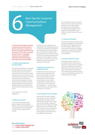 Best Tips for Customer
Communications
Management
More information?
Visit www.scripturaengage.com
or call 0032 3 425 40 00
Scriptura Engage | Market view | 6 tips to improve CCM
6
It’s important to engage with your
customers and let the customer
be the voice of your company. A
brand is no longer what we tell the
consumer it is. It’s what consumers
tell each other it is. Engaged
customers are usually better
advocates of the brand and are
more loyal and more profitable.
1. Create Content Based on
Customer Need
As we all collect data from our customers
on what they do, what they need and
how they prefer to be contacted, we
should use that. Don’t send mass emails
to your customers, as they don’t care for
this. Make sure you show your customers
that you know them and that they
matter. Send communication on what
they like and don’t sell them what they
already bought. And most of all, send it
through the right channel. Make them
feel like they’re the only one who matter
to you.
Your content drives customer
engagement.
2. Map your customer
Customer journey mapping helps
expose changes in your customer’s
behavior; it describes all the experiences
a customer has with your organization
and the emotional responses they
provoke.
Customer journey mapping ensures
organizations are not planning based on
out-of-date assumptions. The problem is
that many businesses still fail to realize
how much digital has changed things.
By mapping the customer’s journey, your
enterprise can realize what channels are
used most and how digital is involved.
Each stage in a customer journey needs
a different approach based on the
information and channel.
3. Reach your customer via
multiple channels
Multichannel communications give
businesses more opportunities to
interact with customers in the way
that customers prefer to interact.
Communicate the same message
through various communication
channels. Offer multichannel access
to information via mail, email, text,
push notifications, … And provide an
automated back-up plan when there is
no response on 1 channel.
4. Don’t forget to cover all topics
With the shift from paper to digital
we send more emails or notifications.
Organizations are happy with this
shift, but they still don’t communicate
correctly. More digital messages are
being sent, but the content is too tight.
Make sure you cover all subjects that
can be covered in one communication.
Don’t neglect the power of written
communications and bring it back to
your digital communications.
For example when you get a question
from a customers, make sure you don’t
elaborate on one single question,
but make sure you cover all topics.
The danger of going digital with you
customer is by sending too many
different communications for the same
question.
5. Consistent branding
Guarantee that all your communications
are visually engaging. A consistent brand
strategy increases engagement and is
the core of all sales efforts, customer
service and communications. Engaged
customers are usually better advocates
of the brand and are more loyal and
more profitable.
6. Increase speed to market
Nowadays customers expect their
information whenever and wherever
they want it. Although many companies
still try this, maintaining hundreds (or
maybe thousands) of documents is too
time-consuming. Every organization
with customer communications should
invest in a good CCM system where no IT
is required for small changes.
Scriptura Engage is a software solution of Inventive Designers | © 2015. All rights reserved.
Reach. Connect. Engage.
 
