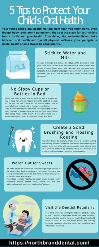 Stick to Water and
Milk
You can minimize this damage by reducing the amount of juice
your child drinks. Water is the very best choice since it clears the
mouth of sugar, keeps your child hydrated, and improves body
functions. Milk is another great option since it’s rich in protein and
nutrients- just make sure to brush away milk’s natural sugars
afterward!
No Sippy Cups or
Bottles in Bed
Giving your child a sippy cup or bottle in bed is a tempting
way to keep her calm and speed along the bedtime process,
but it’s not the best choice for her dental health. This is
especially true if you put milk or formula in the bottle.
Using a bottle or sippy cup too m uc h throughout the day and
night can lead to decay on the back of the front teeth. This is
often called “baby bottle decay”. If your child must take a
bottle or sippy cup to bed, make sure it’s filled with water.
Create a Solid
Brushing and Flossing
Routine
Your child learns by example. If you create a regular brushing
and flossing routine and remain firm about implementing that
routine, then your child will have an easier time sticking to it.
Set a positive example by demonstrating the importance of
brushing and flossing every morning and every night.
Watch Out for Sweets
It’s often easier for children to reach for high-sugar sweets in
the pantry than healthy options in the fridge. The more your
young child snacks on sweets, the more her teeth are exposed
to harmful sugar and bacteria.
Take steps to make healthy, low-sugar snack choices readily
accessible. Carrots, cheese sticks, yogurt, trail mix, and
watermelon are all tasty, easy “grab and go” options.
Visit the Dentist Regularly
Your child can begin visiting the Pediatric dentist as early
as 6 or 12 months of age! Even before your baby has teeth,
it’s important to monitor her gum health. Brushing should
begin as soon as the first tooth erupts, and flossing
becomes necessary once the teeth start touching each
other inside the mouth.
https://northbranddental.com/
5T
ipstoP
rotectYour
Child'sOra
lH
ea
lth
Your young child’s oral health matters more than you might think. Even
though baby teeth aren’t permanent, they set the stage for your child’s
future tooth and gum health. Considering the well-established links
between oral health and overall physical wellness, your youngster’s
dental health should always be a top priority.
 