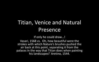 Titian, Venice and Natural
Presence
If only he could draw…!
Vasari, 1568 vs. Oh, how beautiful were the
strokes with which Nature’s brushes pushed the
air back at this point, separating it from the
palaces in the way that Titian does when painting
his landscapes!’ Aretino, 1544.
 