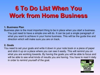 6 To Do List When You Work from Home Business 1. Business Plan Business plan is the most important thing to be in place when you start a business. You just need to have a simple one will do. It can be just a single paragraph of what you want to achieve in your home business. This will be the guide line and direction which will make sure you are on track.    2. Goals You need to set your goals and write it down in your note book or a piece of paper and stick it up on a place where you can see it easily. This will remind you on what you are working towards. By having the goals you will be able to focus and will be able to see what kinds of results you are having. You have to read it daily in order to remind yourself of the goal.  