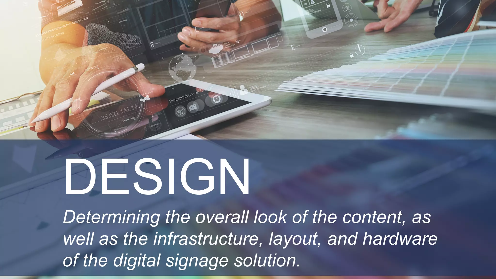 DESIGN
Determining the overall look of the content, as
well as the infrastructure, layout, and hardware
of the digital signage solution.
 