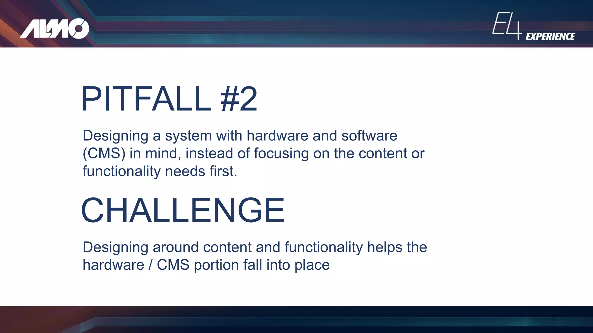PITFALL #2
Designing a system with hardware and software
(CMS) in mind, instead of focusing on the content or
functionality needs first.
CHALLENGE
Designing around content and functionality helps the
hardware / CMS portion fall into place
 