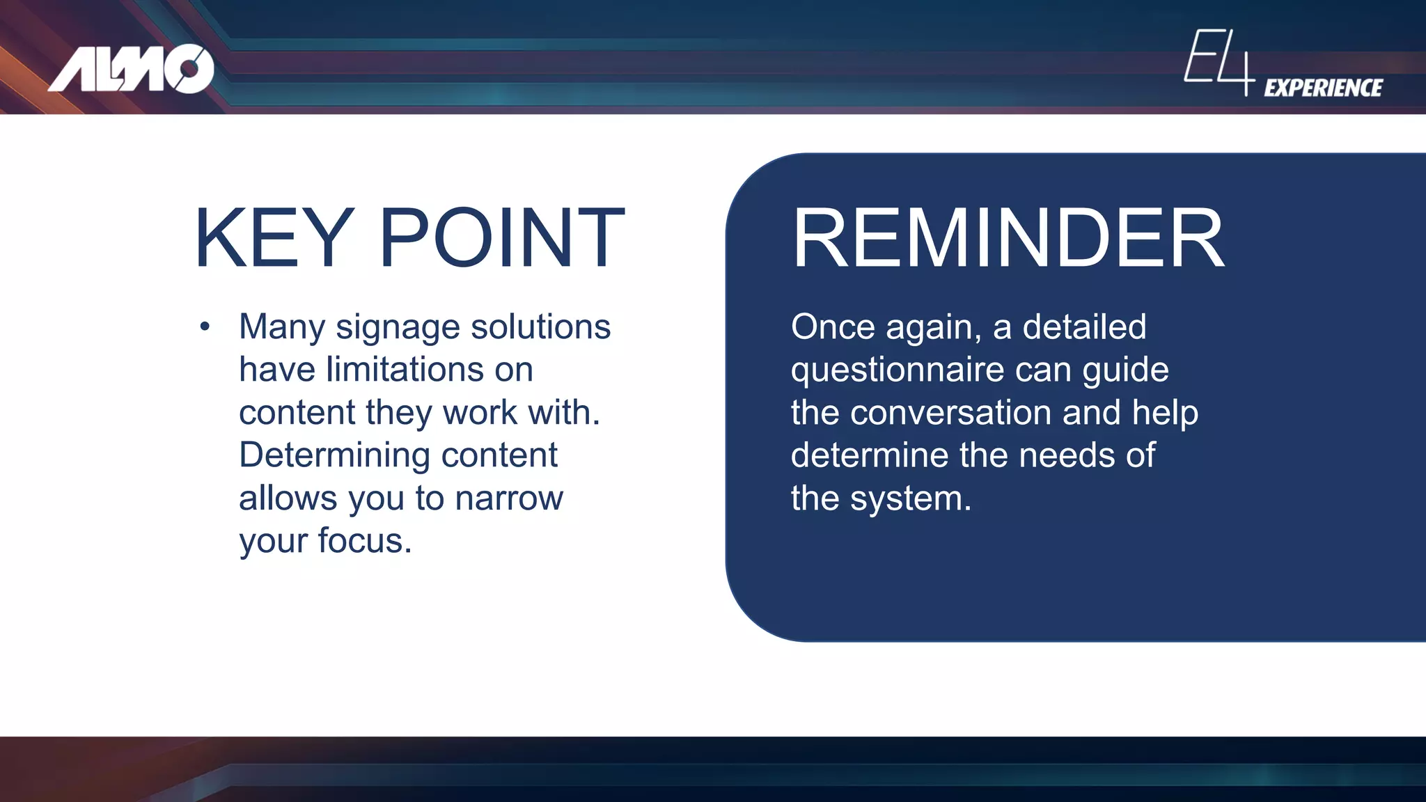KEY POINT
• Many signage solutions
have limitations on
content they work with.
Determining content
allows you to narrow
your focus.
REMINDER
Once again, a detailed
questionnaire can guide
the conversation and help
determine the needs of
the system.
 