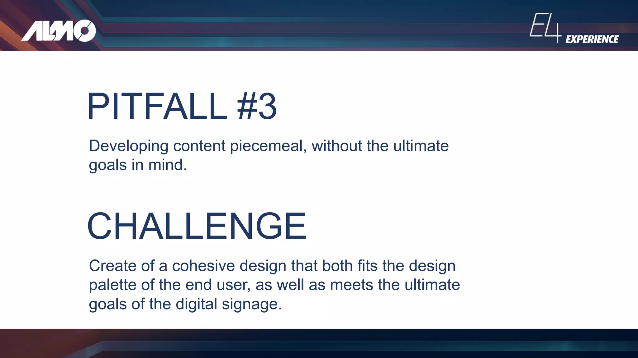 PITFALL #3
Developing content piecemeal, without the ultimate
goals in mind.
CHALLENGE
Create of a cohesive design that both fits the design
palette of the end user, as well as meets the ultimate
goals of the digital signage.
 