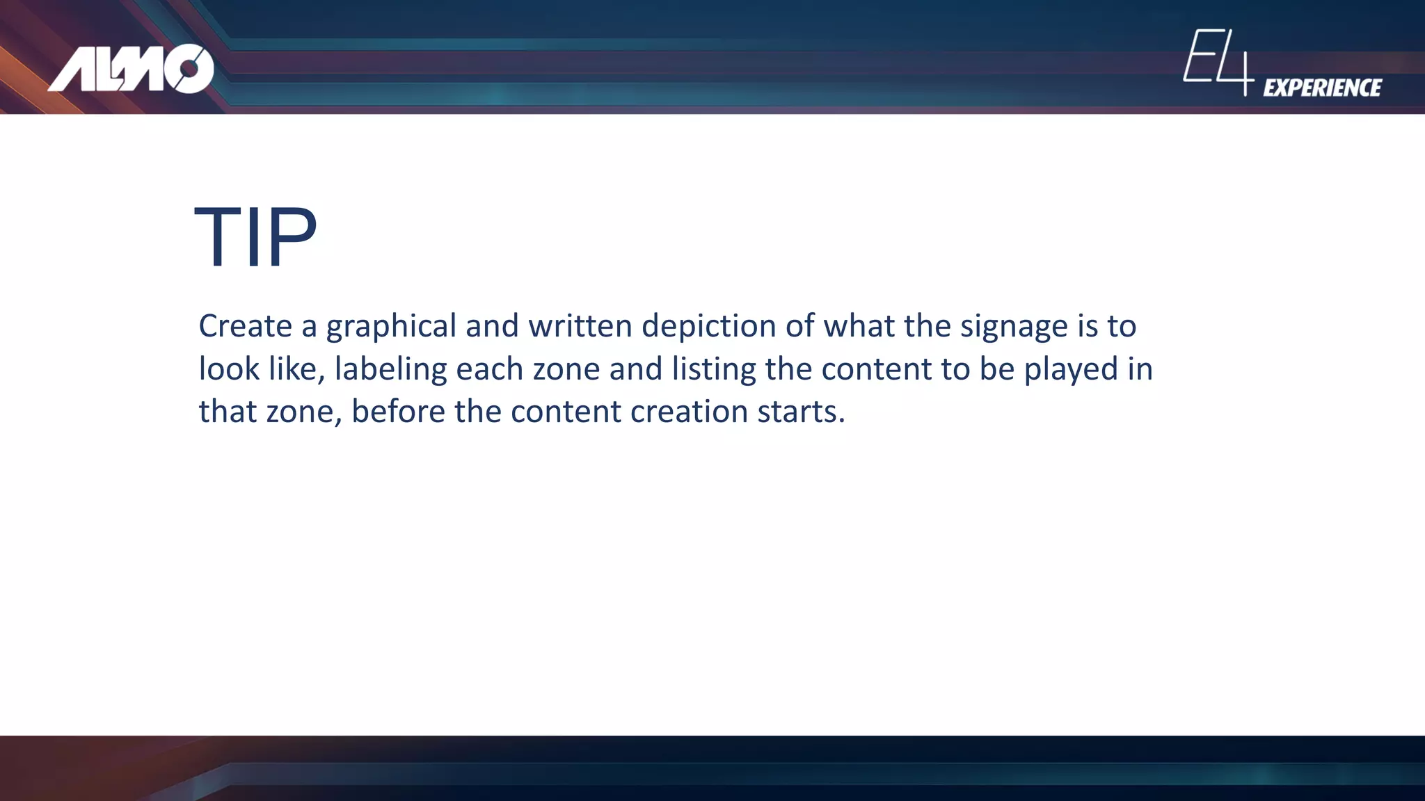 TIP
Create	a	graphical	and	written	depiction	of	what	the	signage	is	to	
look	like,	labeling	each	zone	and	listing	the	content	to	be	played	in	
that	zone,	before	the	content	creation	starts.
 