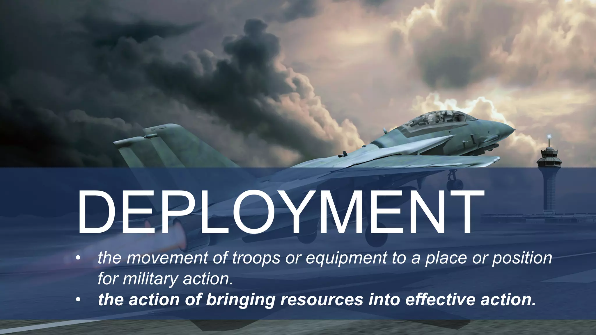 DEPLOYMENT
• the movement of troops or equipment to a place or position
for military action.
• the action of bringing resources into effective action.
 