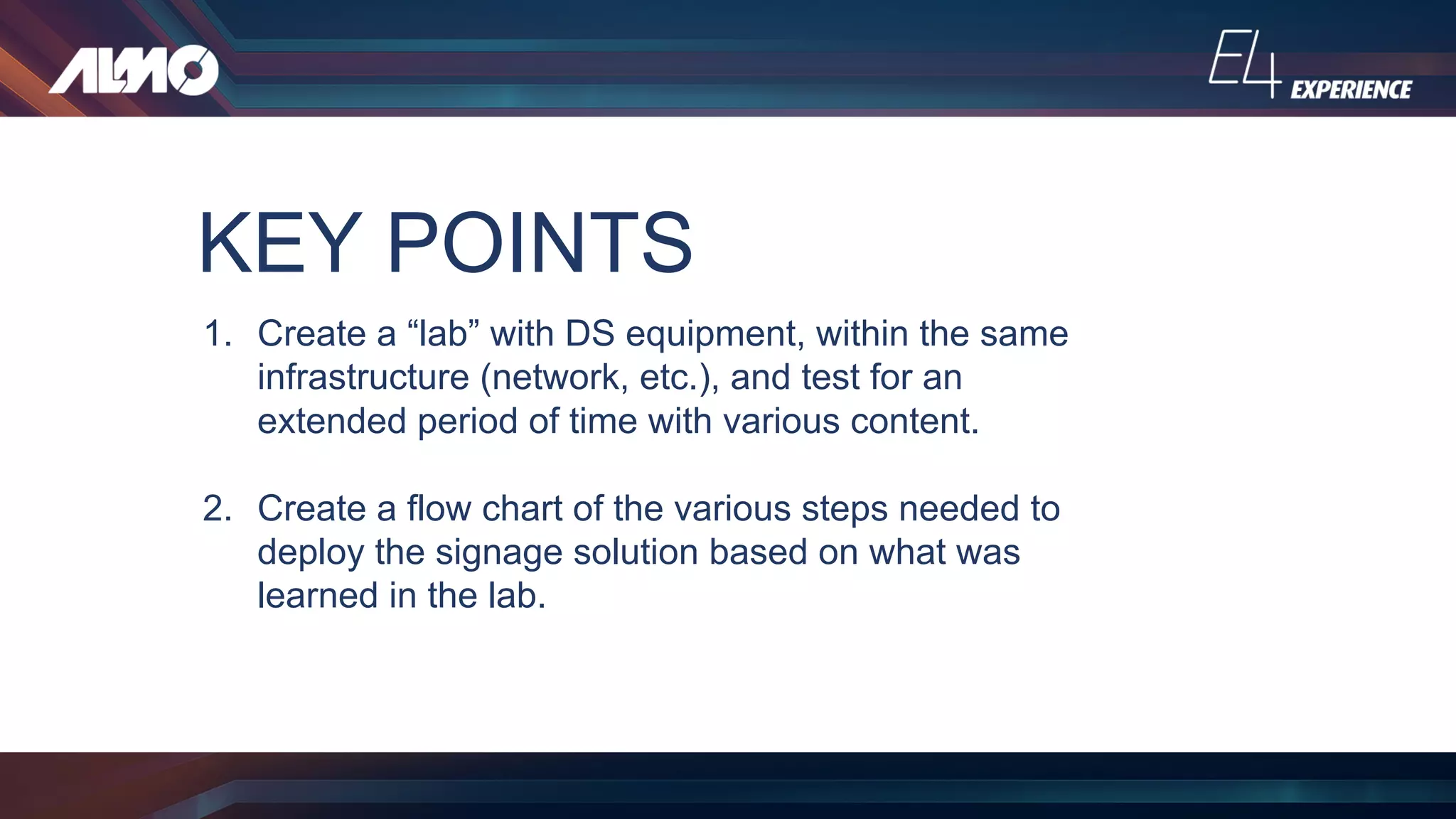 KEY POINTS
1. Create a “lab” with DS equipment, within the same
infrastructure (network, etc.), and test for an
extended period of time with various content.
2. Create a flow chart of the various steps needed to
deploy the signage solution based on what was
learned in the lab.
 