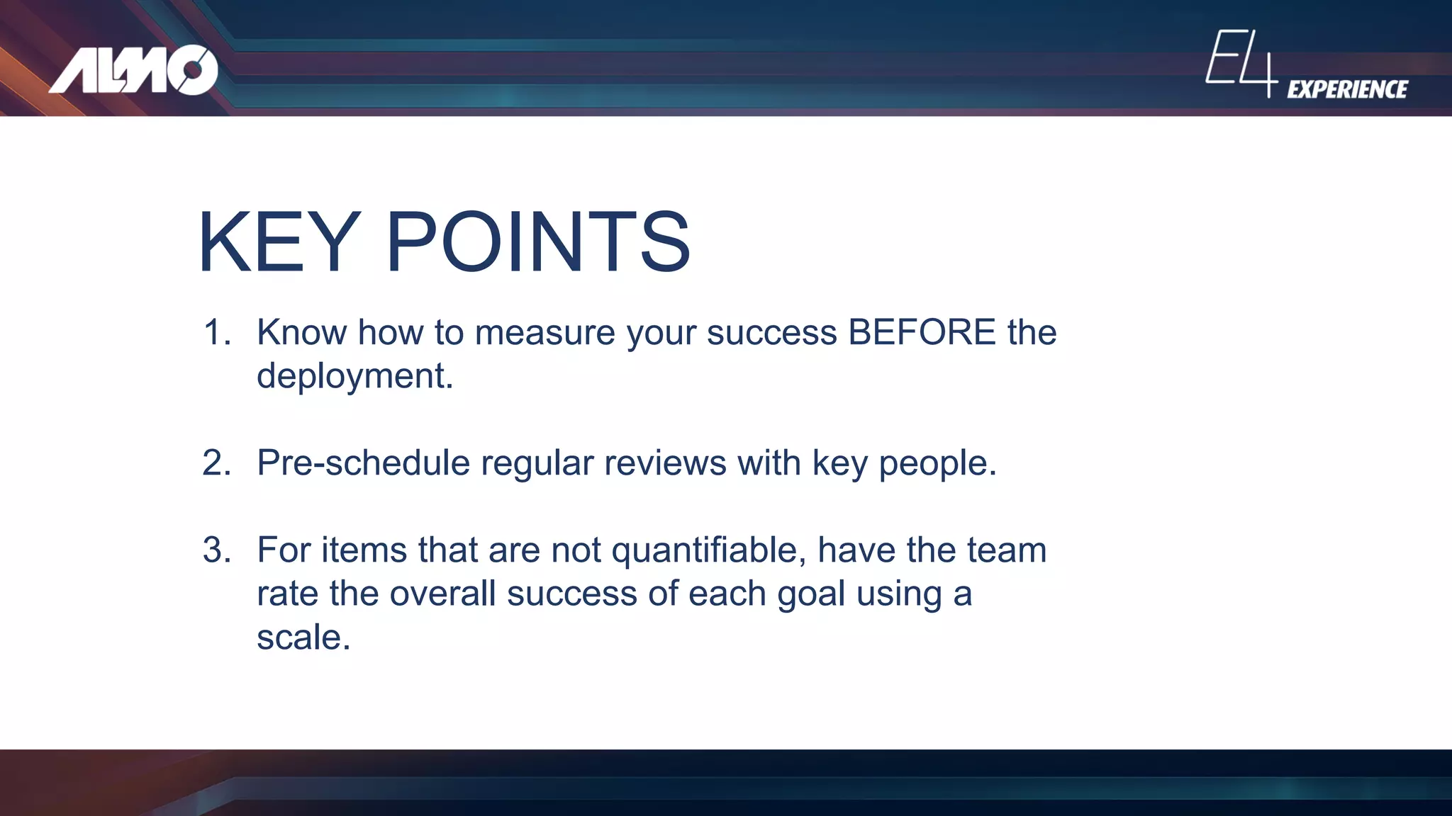 KEY POINTS
1. Know how to measure your success BEFORE the
deployment.
2. Pre-schedule regular reviews with key people.
3. For items that are not quantifiable, have the team
rate the overall success of each goal using a
scale.
 