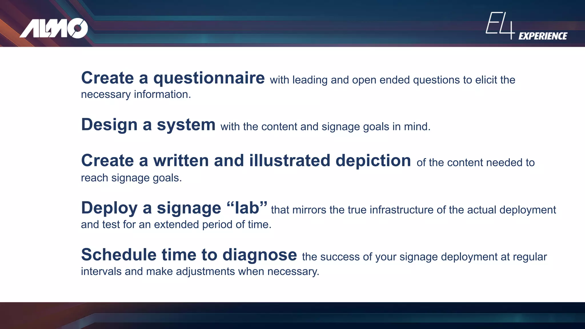 Create a questionnaire with leading and open ended questions to elicit the
necessary information.
Design a system with the content and signage goals in mind.
Create a written and illustrated depiction of the content needed to
reach signage goals.
Deploy a signage “lab” that mirrors the true infrastructure of the actual deployment
and test for an extended period of time.
Schedule time to diagnose the success of your signage deployment at regular
intervals and make adjustments when necessary.
 