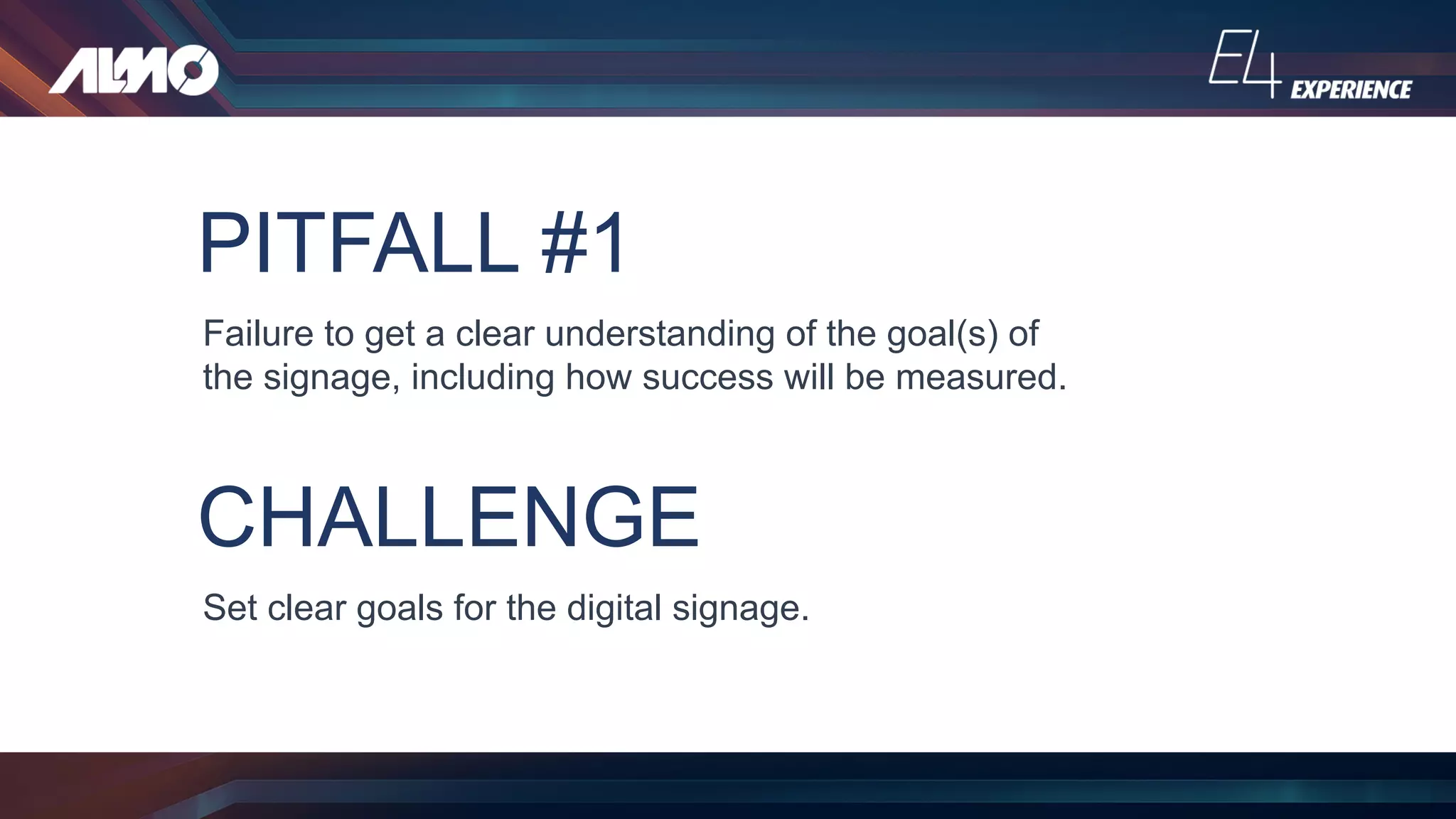 PITFALL #1
Failure to get a clear understanding of the goal(s) of
the signage, including how success will be measured.
CHALLENGE
Set clear goals for the digital signage.
 