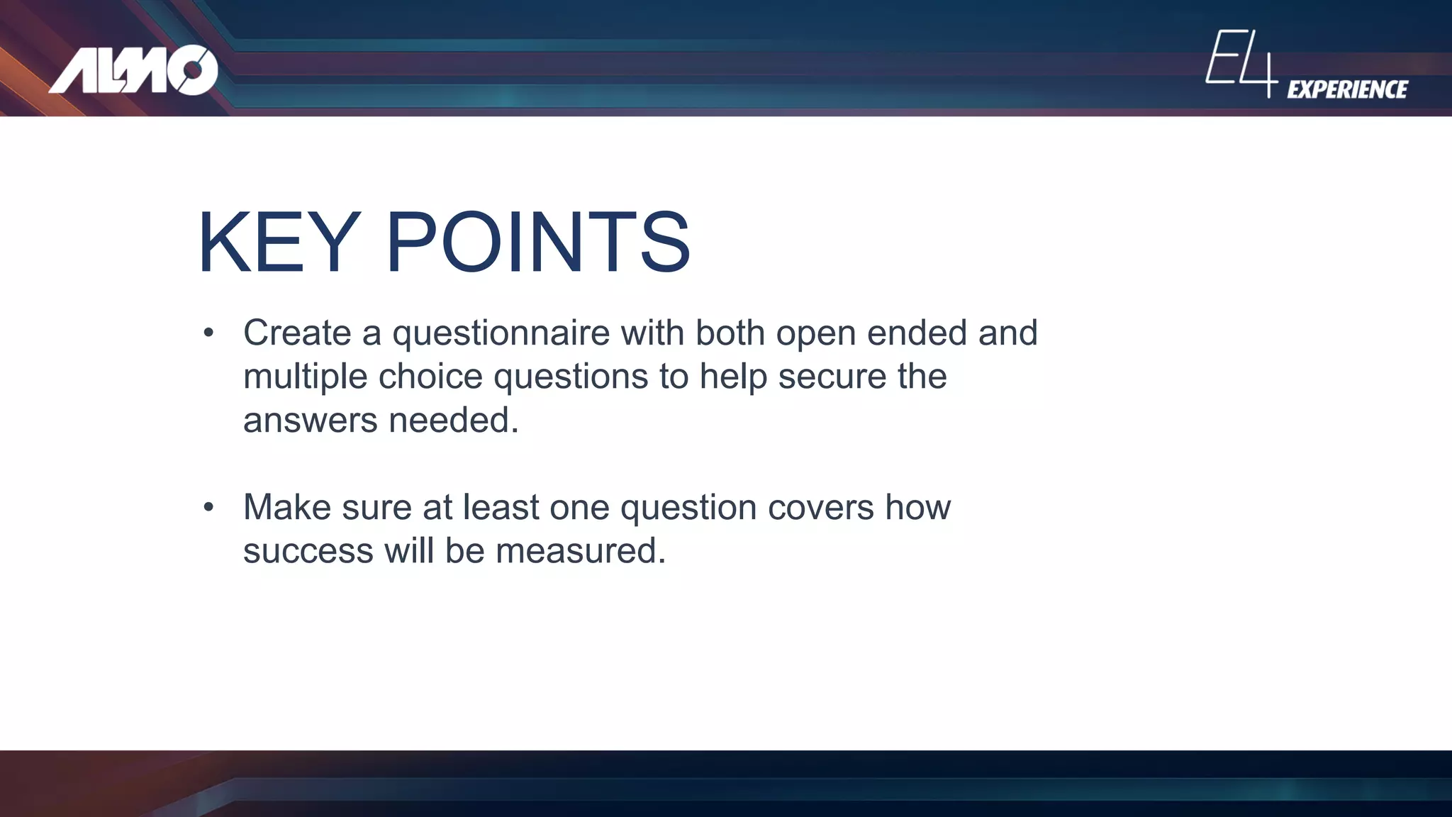 KEY POINTS
• Create a questionnaire with both open ended and
multiple choice questions to help secure the
answers needed.
• Make sure at least one question covers how
success will be measured.
 