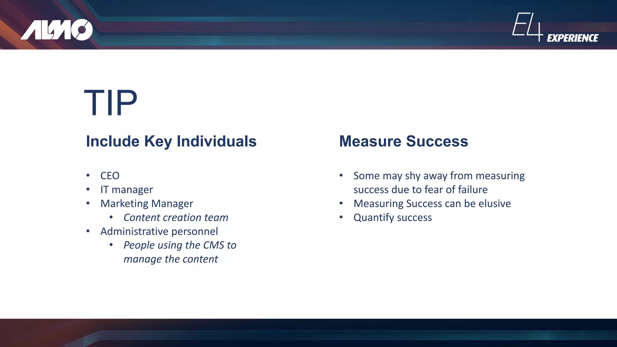 TIP
Include Key Individuals
• CEO
• IT	manager
• Marketing	Manager
• Content	creation	team
• Administrative	personnel
• People	using	the	CMS	to	
manage	the	content
Measure Success
• Some	may	shy	away	from	measuring	
success	due	to	fear	of	failure
• Measuring	Success	can	be	elusive
• Quantify	success
 