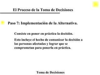 El Proceso de la Toma de Decisiones Toma de Decisiones Consiste en poner en práctica la decisión. Esto incluye el hecho de comunicar la decisión a las personas afectadas y lograr que se comprometan para ponerla en práctica. Paso 7: Implementación de la Alternativa. 