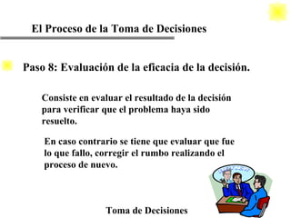 El Proceso de la Toma de Decisiones Toma de Decisiones Consiste en evaluar el resultado de la decisión para verificar que el problema haya sido resuelto. En caso contrario se tiene que evaluar que fue  lo que fallo, corregir el rumbo realizando el proceso de nuevo. Paso 8: Evaluación de la eficacia de la decisión. 