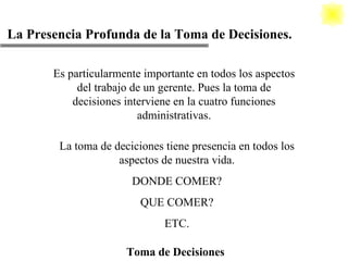 La Presencia Profunda de la Toma de Decisiones. Toma de Decisiones Es particularmente importante en todos los aspectos del trabajo de un gerente. Pues la toma de decisiones interviene en la cuatro funciones administrativas. La toma de deciciones tiene presencia en todos los aspectos de nuestra vida. DONDE COMER? QUE COMER? ETC. 
